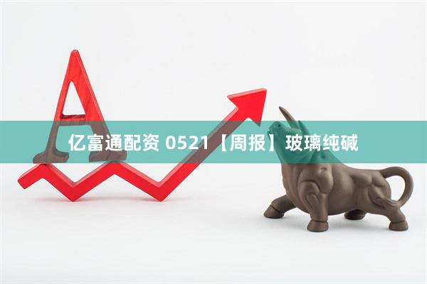 亿富通配资 0521【周报】玻璃纯碱