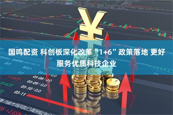 国鸣配资 科创板深化改革“1+6”政策落地 更好服务优质科技企业