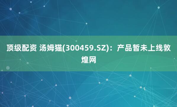 顶级配资 汤姆猫(300459.SZ)：产品暂未上线敦煌网
