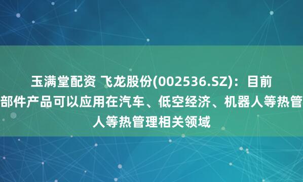 玉满堂配资 飞龙股份(002536.SZ)：目前公司热管理部件产品可以应用在汽车、低空经济、机器人等热管理相关领域