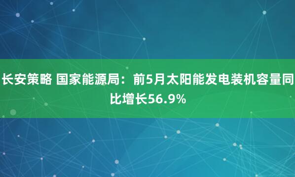 长安策略 国家能源局：前5月太阳能发电装机容量同比增长56.9%