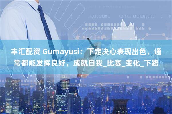 丰汇配资 Gumayusi：下定决心表现出色，通常都能发挥良好，成就自我_比赛_变化_下路