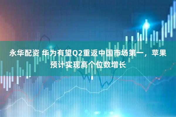 永华配资 华为有望Q2重返中国市场第一，苹果预计实现高个位数增长