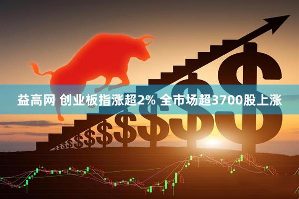 益高网 创业板指涨超2% 全市场超3700股上涨