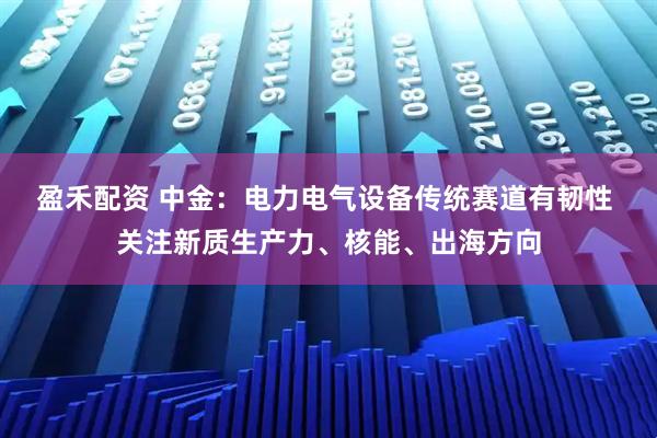 盈禾配资 中金：电力电气设备传统赛道有韧性 关注新质生产力、核能、出海方向