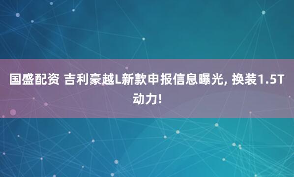 国盛配资 吉利豪越L新款申报信息曝光, 换装1.5T动力!