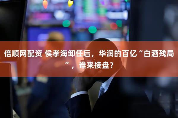 倍顺网配资 侯孝海卸任后，华润的百亿“白酒残局”，谁来接盘？