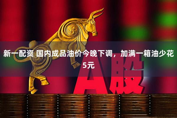 新一配资 国内成品油价今晚下调，加满一箱油少花5元