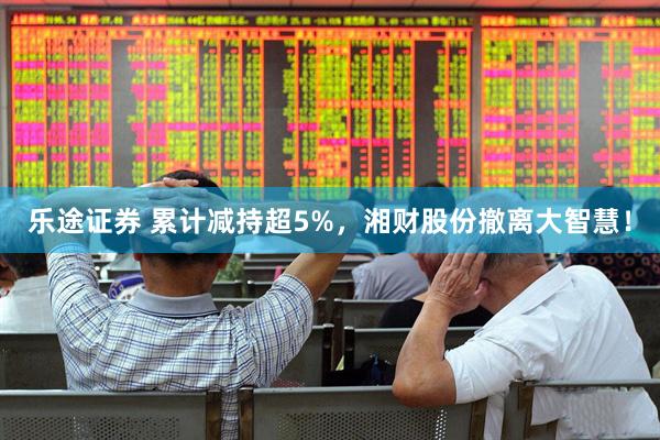 乐途证券 累计减持超5%，湘财股份撤离大智慧！