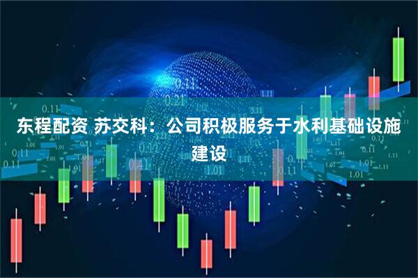 东程配资 苏交科：公司积极服务于水利基础设施建设