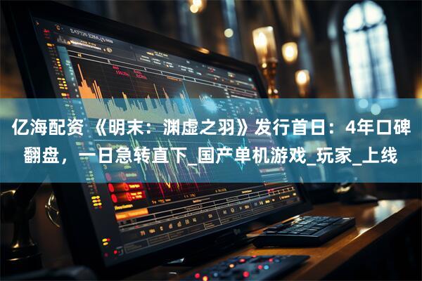 亿海配资 《明末：渊虚之羽》发行首日：4年口碑翻盘，一日急转直下_国产单机游戏_玩家_上线