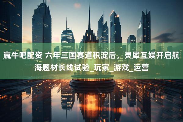 赢牛吧配资 六年三国赛道积淀后，灵犀互娱开启航海题材长线试验_玩家_游戏_运营