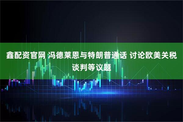 鑫配资官网 冯德莱恩与特朗普通话 讨论欧美关税谈判等议题