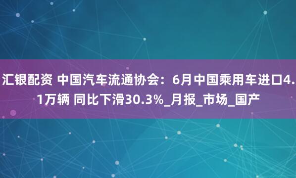 汇银配资 中国汽车流通协会：6月中国乘用车进口4.1万辆 同比下滑30.3%_月报_市场_国产