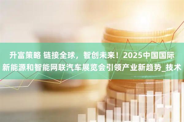 升富策略 链接全球，智创未来！2025中国国际新能源和智能网联汽车展览会引领产业新趋势_技术