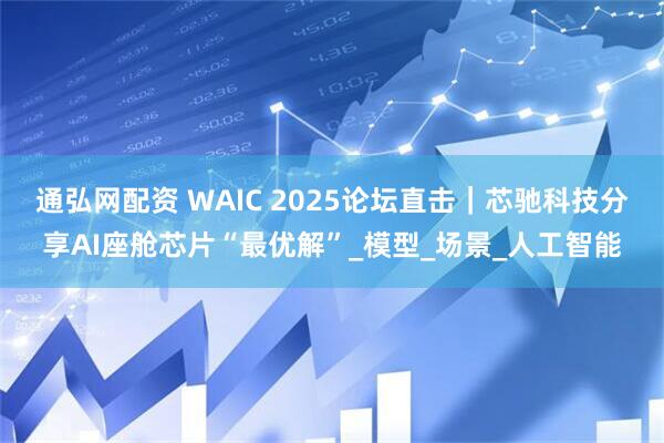 通弘网配资 WAIC 2025论坛直击｜芯驰科技分享AI座舱芯片“最优解”_模型_场景_人工智能