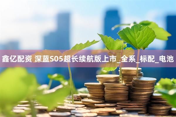 鑫亿配资 深蓝S05超长续航版上市_全系_标配_电池