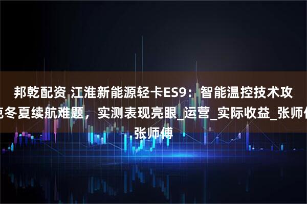 邦乾配资 江淮新能源轻卡ES9：智能温控技术攻克冬夏续航难题，实测表现亮眼_运营_实际收益_张师傅
