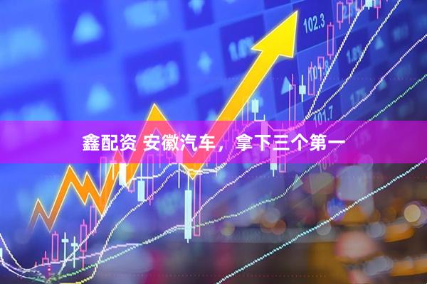 鑫配资 安徽汽车，拿下三个第一