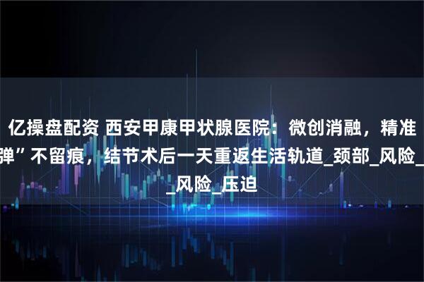 亿操盘配资 西安甲康甲状腺医院：微创消融，精准“拆弹”不留痕，结节术后一天重返生活轨道_颈部_风险_压迫